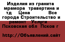 Изделия из гранита, мрамора, травертина и тд. › Цена ­ 1 000 - Все города Строительство и ремонт » Услуги   . Псковская обл.,Псков г.